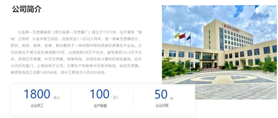 大連第一互感器集團（原大連第一互感器廠）成立于1972年，位于素有“蓮城”之稱的  大連市普蘭店區(qū)，注冊資金1.1億元人民幣，是一家集互感器設(shè)計、研發(fā)、制造、銷售、安裝、售后服務(wù)于一體的國內(nèi)領(lǐng)先高端互感器生產(chǎn)企業(yè)。公司總部位于普蘭店區(qū)海灣路29號，占地面積38萬平方米，建筑面積16.5萬平方米，是高壓互感器、中壓互感器、絕緣母線、及高壓電力器材的制造基地。此外公司還在廈門、上海設(shè)有子公司，主要生產(chǎn)和銷售中壓系列電流、電壓互感器。集團現(xiàn)有員工總數(shù)1800余名，其中工程技術(shù)人員200余名。